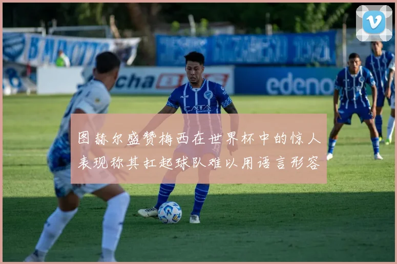 图赫尔盛赞梅西在世界杯中的惊人表现称其扛起球队难以用语言形容