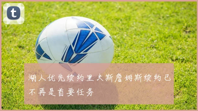 湖人优先续约里夫斯詹姆斯续约已不再是首要任务