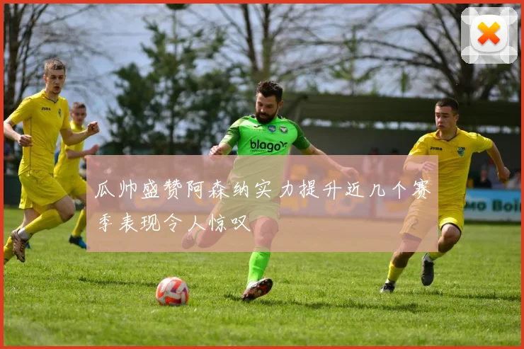 瓜帅盛赞阿森纳实力提升近几个赛季表现令人惊叹