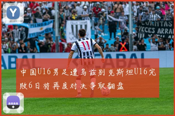 中国U16男足遭乌兹别克斯坦U16完败6日将再度对决争取翻盘