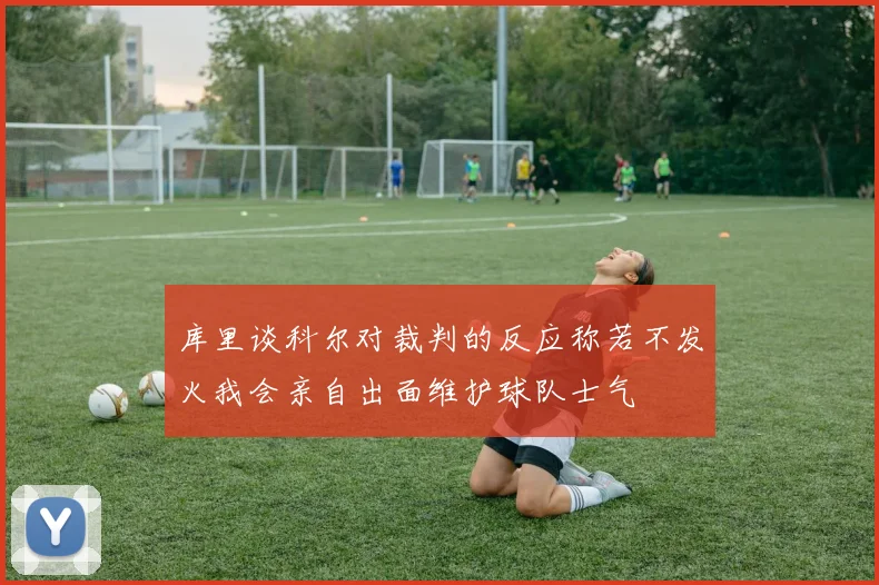 库里谈科尔对裁判的反应称若不发火我会亲自出面维护球队士气